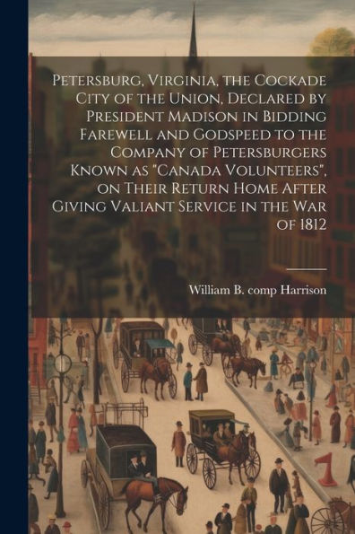 Petersburg, Virginia, The Cockade City Of The Union, Declared By President Madison In Bidding Farewell And Godspeed To The Company Of Petersburgers ... Giving Valiant Service In The War Of 1812