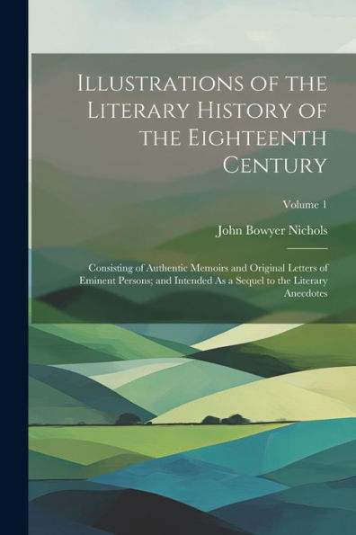 Illustrations Of The Literary History Of The Eighteenth Century: Consisting Of Authentic Memoirs And Original Letters Of Eminent Persons; And Intended As A Sequel To The Literary Anecdotes; Volume 1