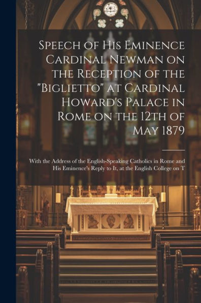 Speech Of His Eminence Cardinal Newman On The Reception Of The "Biglietto" At Cardinal Howard's Palace In Rome On The 12Th Of May 1879: With The ... Reply To It, At The English College On T