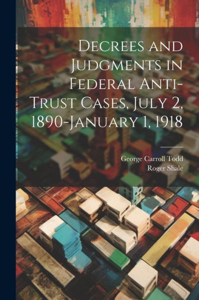 Decrees And Judgments In Federal Anti-Trust Cases, July 2, 1890-January 1, 1918