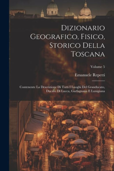 Dizionario Geografico, Fisico, Storico Della Toscana: Contenente La Descrizione Di Tutti I Luoghi Del Granducato, Ducato Di Lucca, Garfagnana E Lunigiana; Volume 5 (Italian Edition)