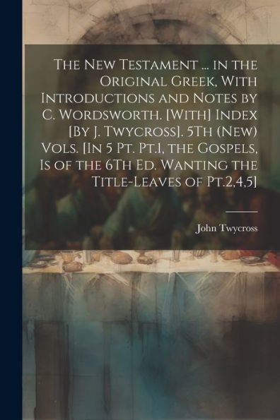 The New Testament ... In The Original Greek, With Introductions And Notes By C. Wordsworth. [With] Index [By J. Twycross]. 5Th (New) Vols. [In 5 Pt. ... The Title-Leaves Of Pt.2,4,5]; Edition 2