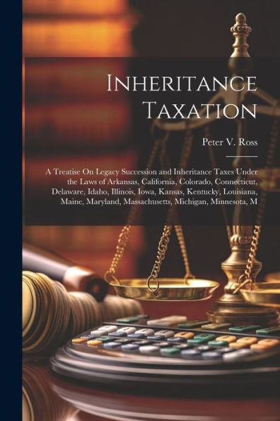 Inheritance Taxation: A Treatise On Legacy Succession And Inheritance Taxes Under The Laws Of Arkansas, California, Colorado, Connecticut, Delaware, ... Massachusetts, Michigan, Minnesota, M