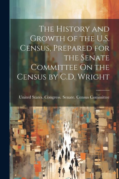 The History And Growth Of The U.S. Census, Prepared For The Senate Committee On The Census By C.D. Wright