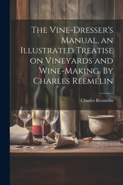 The Vine-Dresser's Manual, An Illustrated Treatise On Vineyards And Wine-Making. By Charles Reemelin