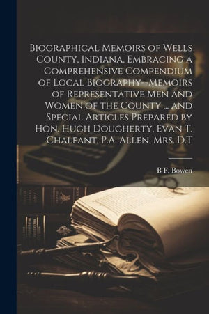 Biographical Memoirs Of Wells County, Indiana, Embracing A Comprehensive Compendium Of Local Biography--Memoirs Of Representative Men And Women Of The ... Evan T. Chalfant, P.A. Allen, Mrs. D.T