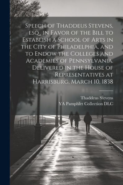Speech Of Thaddeus Stevens, Esq., In Favor Of The Bill To Establish A School Of Arts In The City Of Philadelphia, And To Endow The Colleges And ... Representatives At Harrisburg, March 10, 1838