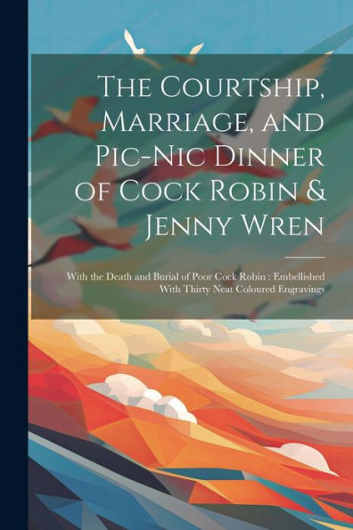 The Courtship, Marriage, And Pic-Nic Dinner Of Cock Robin & Jenny Wren: With The Death And Burial Of Poor Cock Robin: Embellished With Thirty Neat Coloured Engravings