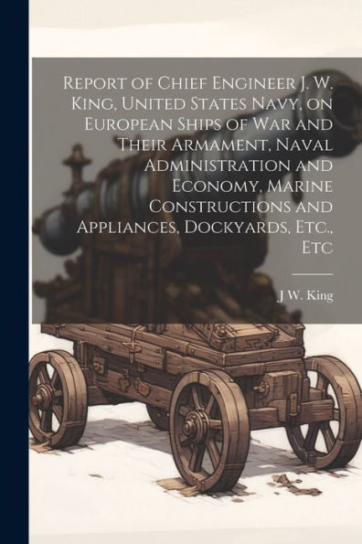 Report Of Chief Engineer J. W. King, United States Navy, On European Ships Of War And Their Armament, Naval Administration And Economy, Marine Constructions And Appliances, Dockyards, Etc., Etc