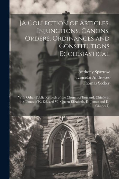 [A Collection Of Articles, Injunctions, Canons, Orders, Ordinances And Constitutions Ecclesiastical; With Other Public Records Of The Church Of ... Queen Elizabeth, K. James And K. Charles I]