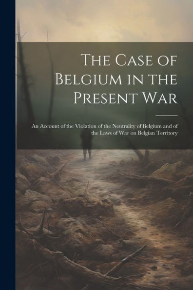 The Case Of Belgium In The Present War: An Account Of The Violation Of The Neutrality Of Belgium And Of The Laws Of War On Belgian Territory