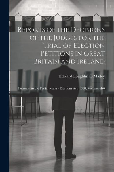 Reports Of The Decisions Of The Judges For The Trial Of Election Petitions In Great Britain And Ireland: Pursuant To The Parliamentary Elections Act, 1868, Volumes 4-6 - 9781021945679