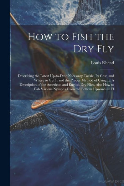 How To Fish The Dry Fly; Describing The Latest Up-To-Date Necessary Tackle, Its Cost, And Where To Get It And The Proper Method Of Using It. A ... Various Nymphs From The Bottom Upwards In Pl
