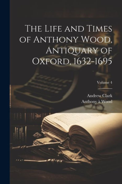 The Life And Times Of Anthony Wood, Antiquary Of Oxford, 1632-1695; Volume 4