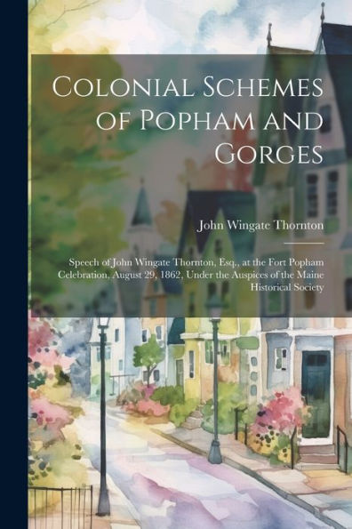 Colonial Schemes Of Popham And Gorges: Speech Of John Wingate Thornton, Esq., At The Fort Popham Celebration, August 29, 1862, Under The Auspices Of The Maine Historical Society