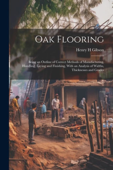 Oak Flooring; Being An Outline Of Correct Methods Of Manufacturing, Handling, Laying And Finishing, With An Analysis Of Widths, Thicknesses And Grades