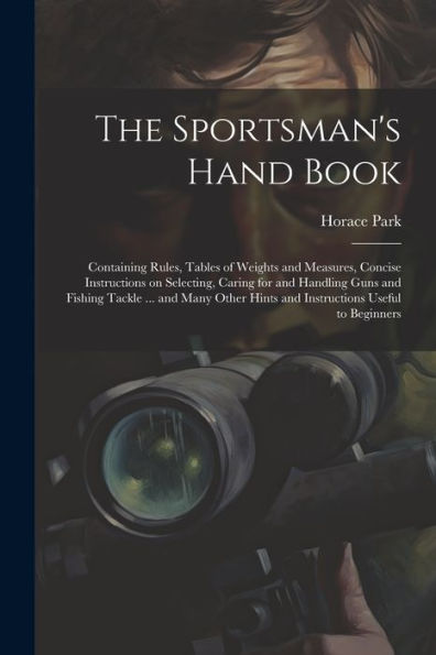 The Sportsman's Hand Book: Containing Rules, Tables Of Weights And Measures, Concise Instructions On Selecting, Caring For And Handling Guns And ... Hints And Instructions Useful To Beginners