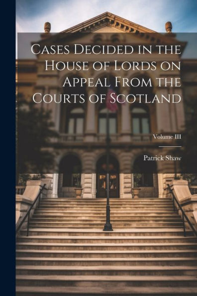 Cases Decided In The House Of Lords On Appeal From The Courts Of Scotland; Volume Iii