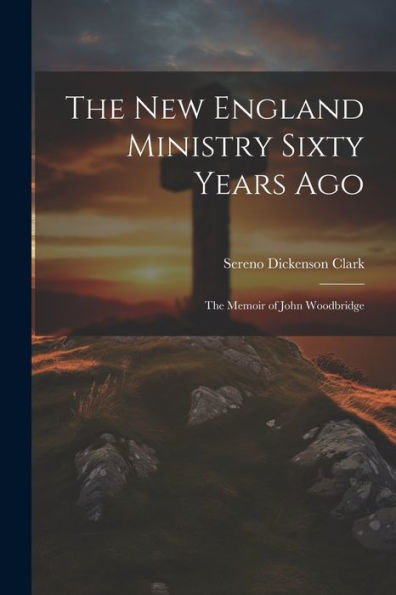 The New England Ministry Sixty Years Ago: The Memoir Of John Woodbridge