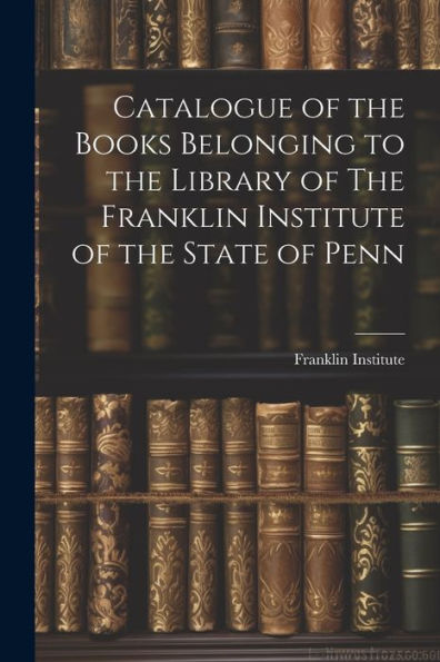 Catalogue Of The Books Belonging To The Library Of The Franklin Institute Of The State Of Penn