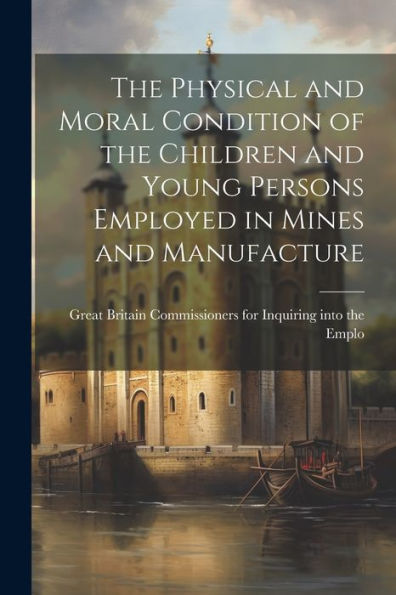 The Physical And Moral Condition Of The Children And Young Persons Employed In Mines And Manufacture