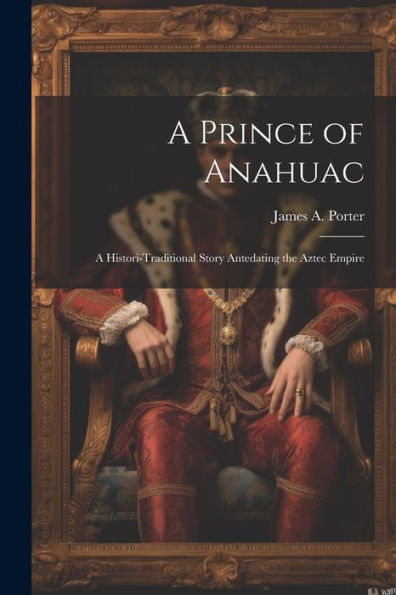 A Prince Of Anahuac: A Histori-Traditional Story Antedating The Aztec Empire