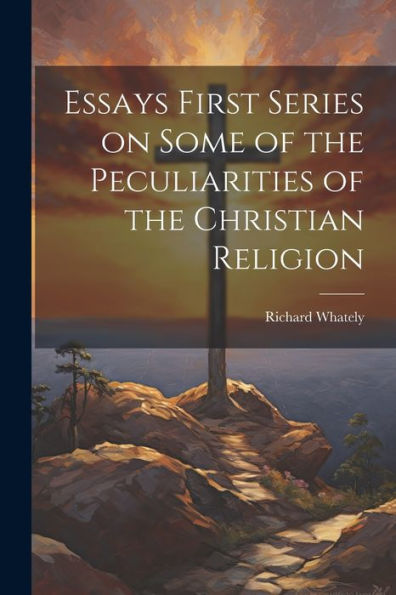 Essays First Series On Some Of The Peculiarities Of The Christian Religion