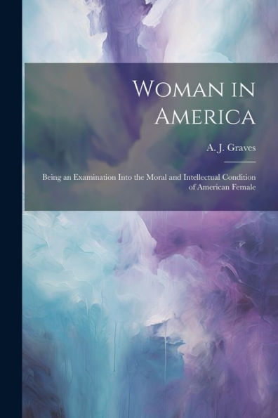 Woman In America: Being An Examination Into The Moral And Intellectual Condition Of American Female