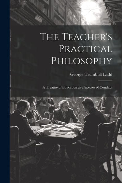 The Teacher's Practical Philosophy: A Treatise Of Education As A Species Of Conduct