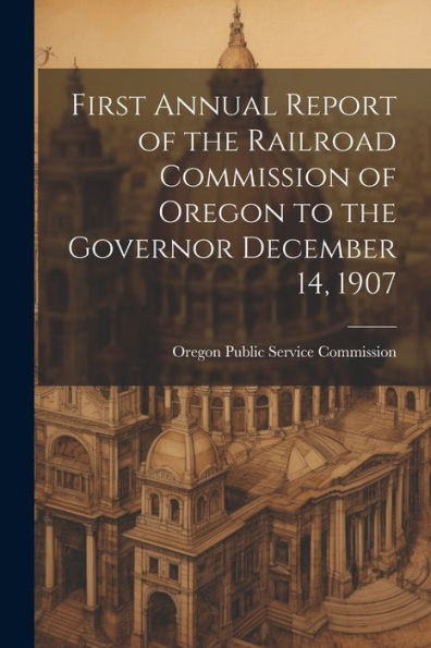 First Annual Report Of The Railroad Commission Of Oregon To The Governor December 14, 1907