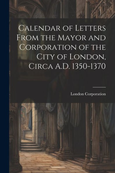 Calendar Of Letters From The Mayor And Corporation Of The City Of London, Circa A.D. 1350-1370