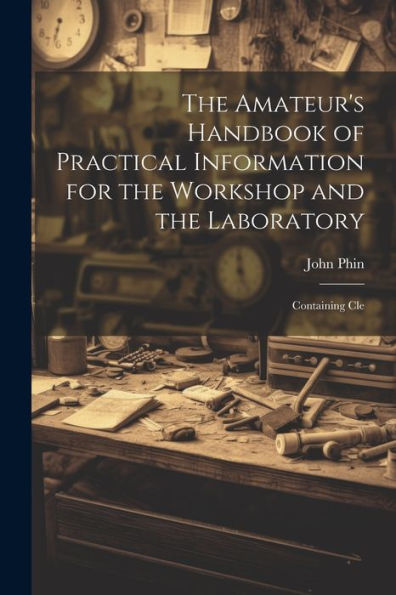 The Amateur's Handbook Of Practical Information For The Workshop And The Laboratory: Containing Cle