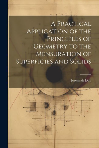 A Practical Application Of The Principles Of Geometry To The Mensuration Of Superficies And Solids
