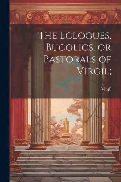 The Eclogues, Bucolics, Or Pastorals Of Virgil;