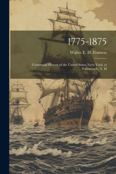 1775-1875: Centennial History Of The United States Navy Yard, At Portsmouth, N. H