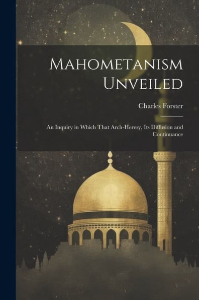 Mahometanism Unveiled: An Inquiry In Which That Arch-Heresy, Its Diffusion And Continuance