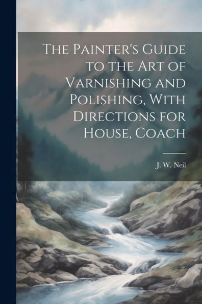 The Painter's Guide To The Art Of Varnishing And Polishing, With Directions For House, Coach