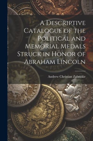 A Descriptive Catalogue Of The Political And Memorial Medals Struck In Honor Of Abraham Lincoln