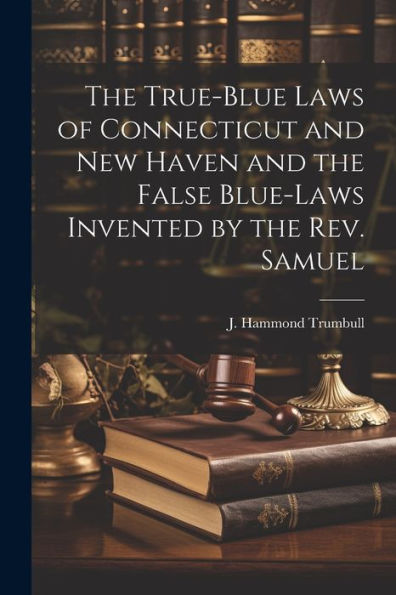 The True-Blue Laws Of Connecticut And New Haven And The False Blue-Laws Invented By The Rev. Samuel