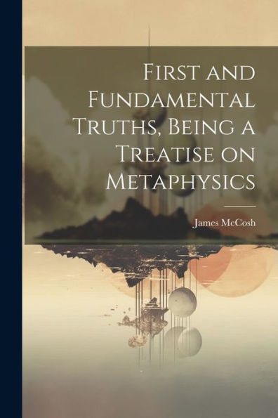 First And Fundamental Truths, Being A Treatise On Metaphysics