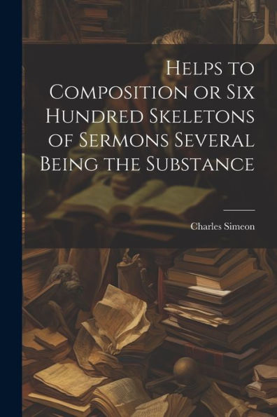 Helps To Composition Or Six Hundred Skeletons Of Sermons Several Being The Substance