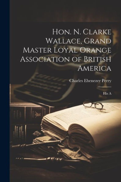 Hon. N. Clarke Wallace, Grand Master Loyal Orange Association Of British America [Microform]: His A