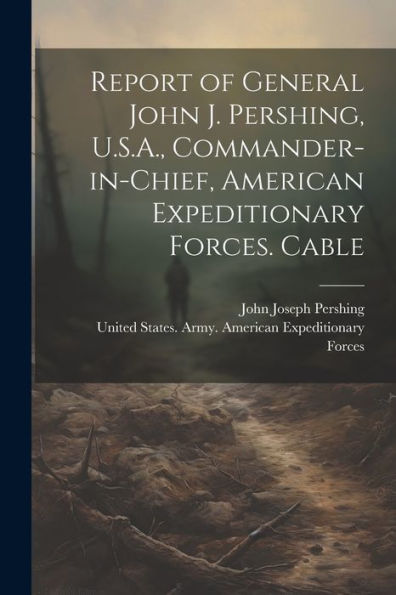 Report Of General John J. Pershing, U.S.A., Commander-In-Chief, American Expeditionary Forces. Cable