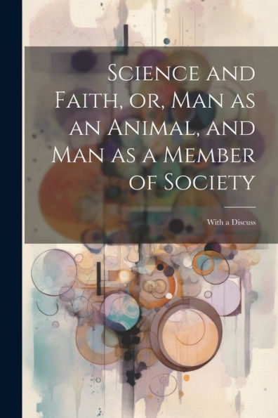 Science And Faith, Or, Man As An Animal, And Man As A Member Of Society [Microform]: With A Discuss
