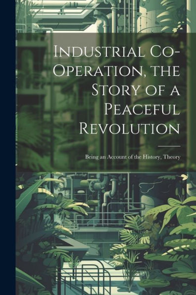 Industrial Co-Operation, The Story Of A Peaceful Revolution; Being An Account Of The History, Theory