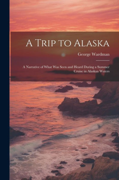 A Trip To Alaska; A Narrative Of What Was Seen And Heard During A Summer Cruise In Alaskan Waters