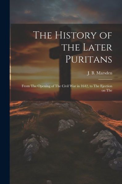 The History Of The Later Puritans: From The Opening Of The Civil War In 1642, To The Ejection On The