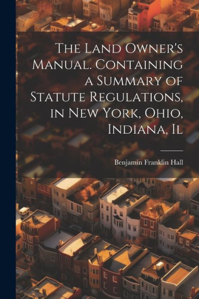 The Land Owner's Manual. Containing A Summary Of Statute Regulations, In New York, Ohio, Indiana, Il