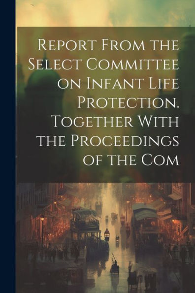 Report From The Select Committee On Infant Life Protection. Together With The Proceedings Of The Com