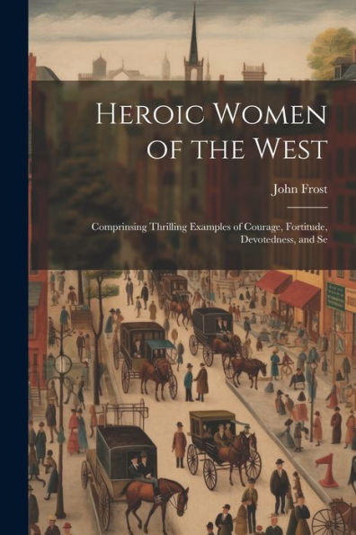 Heroic Women Of The West: Comprinsing Thrilling Examples Of Courage, Fortitude, Devotedness, And Se